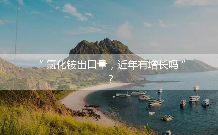 氯化銨出口量，近年有增長(zhǎng)嗎？